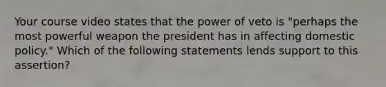 Your course video states that the power of veto is "perhaps the most powerful weapon the president has in affecting domestic policy." Which of the following statements lends support to this assertion?