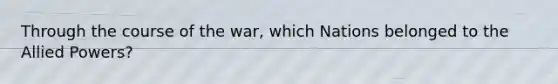 Through the course of the war, which Nations belonged to the Allied Powers?