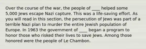 Over the course of the war, the people of ____ helped some 5,000 Jews escape Nazi capture. This was a life-saving effort. As you will read in this section, the persecution of Jews was part of a terrible Nazi plan to murder the entire Jewish population of Europe. In 1963 the government of ____ began a program to honor those who risked their lives to save Jews. Among those honored were the people of Le Chambon.