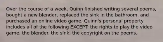 Over the course of a week, Quinn finished writing several poems, bought a new blender, replaced the sink in the bathroom, and purchased an online video game. Quinn's personal property includes all of the following EXCEPT: the rights to play the video game. the blender. the sink. the copyright on the poems.