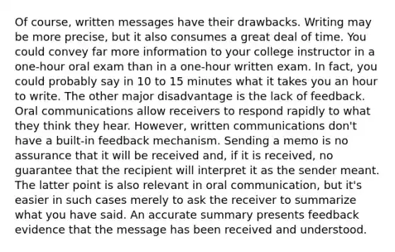 Of course, written messages have their drawbacks. Writing may be more precise, but it also consumes a great deal of time. You could convey far more information to your college instructor in a one-hour oral exam than in a one-hour written exam. In fact, you could probably say in 10 to 15 minutes what it takes you an hour to write. The other major disadvantage is the lack of feedback. Oral communications allow receivers to respond rapidly to what they think they hear. However, written communications don't have a built-in feedback mechanism. Sending a memo is no assurance that it will be received and, if it is received, no guarantee that the recipient will interpret it as the sender meant. The latter point is also relevant in oral communication, but it's easier in such cases merely to ask the receiver to summarize what you have said. An accurate summary presents feedback evidence that the message has been received and understood.