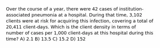 Over the course of a year, there were 42 cases of institution-associated pneumonia at a hospital. During that time, 3,102 clients were at risk for acquiring this infection, covering a total of 20,411 client-days. Which is the client density in terms of number of cases per 1,000 client-days at this hospital during this time? A) 2.1 B) 13.5 C) 15.2 D) 152