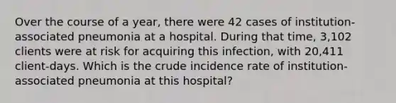 Over the course of a year, there were 42 cases of institution-associated pneumonia at a hospital. During that time, 3,102 clients were at risk for acquiring this infection, with 20,411 client-days. Which is the crude incidence rate of institution-associated pneumonia at this hospital?