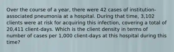 Over the course of a year, there were 42 cases of institution-associated pneumonia at a hospital. During that time, 3,102 clients were at risk for acquiring this infection, covering a total of 20,411 client-days. Which is the client density in terms of number of cases per 1,000 client-days at this hospital during this time?