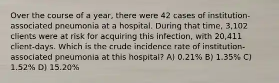 Over the course of a year, there were 42 cases of institution-associated pneumonia at a hospital. During that time, 3,102 clients were at risk for acquiring this infection, with 20,411 client-days. Which is the crude incidence rate of institution-associated pneumonia at this hospital? A) 0.21% B) 1.35% C) 1.52% D) 15.20%