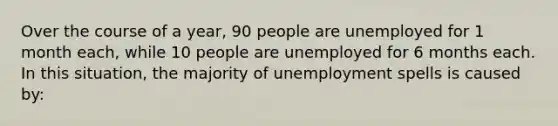 Over the course of a year, 90 people are unemployed for 1 month each, while 10 people are unemployed for 6 months each. In this situation, the majority of unemployment spells is caused by: