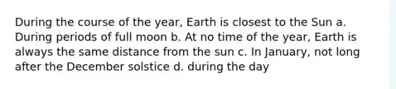 During the course of the year, Earth is closest to the Sun a. During periods of full moon b. At no time of the year, Earth is always the same distance from the sun c. In January, not long after the December solstice d. during the day