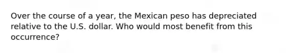 Over the course of a year, the Mexican peso has depreciated relative to the U.S. dollar. Who would most benefit from this occurrence?