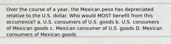 Over the course of a year, the Mexican peso has depreciated relative to the U.S. dollar. Who would MOST benefit from this occurrence? a. U.S. consumers of U.S. goods b. U.S. consumers of Mexican goods c. Mexican consumer of U.S. goods D. Mexican consumers of Mexican goods