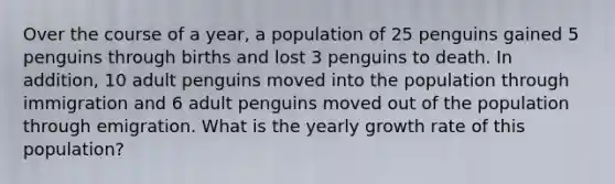 Over the course of a year, a population of 25 penguins gained 5 penguins through births and lost 3 penguins to death. In addition, 10 adult penguins moved into the population through immigration and 6 adult penguins moved out of the population through emigration. What is the yearly growth rate of this population?