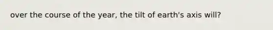 over the course of the year, the tilt of earth's axis will?