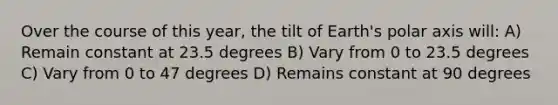 Over the course of this year, the tilt of Earth's polar axis will: A) Remain constant at 23.5 degrees B) Vary from 0 to 23.5 degrees C) Vary from 0 to 47 degrees D) Remains constant at 90 degrees