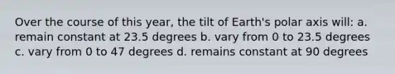 Over the course of this year, the tilt of Earth's polar axis will: a. remain constant at 23.5 degrees b. vary from 0 to 23.5 degrees c. vary from 0 to 47 degrees d. remains constant at 90 degrees