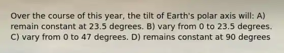 Over the course of this year, the tilt of Earth's polar axis will: A) remain constant at 23.5 degrees. B) vary from 0 to 23.5 degrees. C) vary from 0 to 47 degrees. D) remains constant at 90 degrees