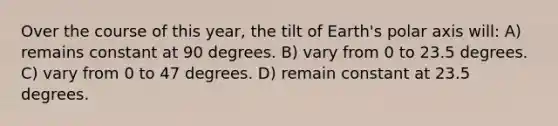 Over the course of this year, the tilt of Earth's polar axis will: A) remains constant at 90 degrees. B) vary from 0 to 23.5 degrees. C) vary from 0 to 47 degrees. D) remain constant at 23.5 degrees.