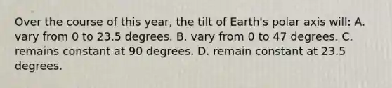 Over the course of this year, the tilt of Earth's polar axis will: A. vary from 0 to 23.5 degrees. B. vary from 0 to 47 degrees. C. remains constant at 90 degrees. D. remain constant at 23.5 degrees.