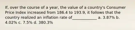 If, over the course of a year, the value of a country's Consumer Price Index increased from 186.4 to 193.9, it follows that the country realized an inflation rate of_____________ a. 3.87% b. 4.02% c. 7.5% d. 380.3%