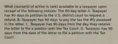 What​ course(s) of action is​ (are) available to a taxpayer upon receipt of the following​ notices: The 90-day letter A. Taxpayer has 90 days to petition to the U.S. district court to request a refund. B. Taxpayer has 90 days to pay the tax the IRS assessed in the letter. C. Taxpayer has 90 days from the day they receive the letter to file a petition with the Tax Court. D. Taxpayer has 90 days from the date of the letter to file a petition with the Tax Court.