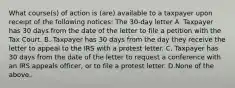 What​ course(s) of action is​ (are) available to a taxpayer upon receipt of the following​ notices: The 30-day letter A. Taxpayer has 30 days from the date of the letter to file a petition with the Tax Court. B. Taxpayer has 30 days from the day they receive the letter to appeal to the IRS with a protest letter. C. Taxpayer has 30 days from the date of the letter to request a conference with an IRS appeals​ officer, or to file a protest letter. D.None of the above.