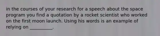 in the courses of your research for a speech about the space program you find a quotation by a rocket scientist who worked on the first moon launch. Using his words is an example of relying on __________.