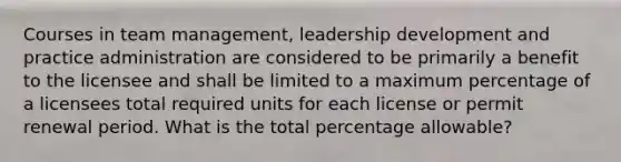 Courses in team management, leadership development and practice administration are considered to be primarily a benefit to the licensee and shall be limited to a maximum percentage of a licensees total required units for each license or permit renewal period. What is the total percentage allowable?