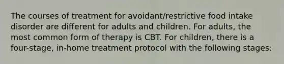 The courses of treatment for avoidant/restrictive food intake disorder are different for adults and children. For adults, the most common form of therapy is CBT. For children, there is a four-stage, in-home treatment protocol with the following stages: