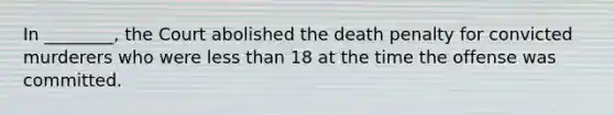 In ________, the Court abolished the death penalty for convicted murderers who were less than 18 at the time the offense was committed.