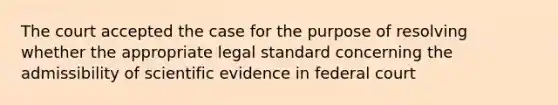 The court accepted the case for the purpose of resolving whether the appropriate legal standard concerning the admissibility of scientific evidence in federal court