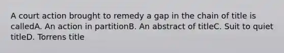 A court action brought to remedy a gap in the chain of title is calledA. An action in partitionB. An abstract of titleC. Suit to quiet titleD. Torrens title