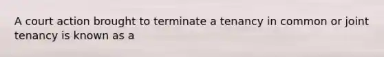 A court action brought to terminate a tenancy in common or joint tenancy is known as a