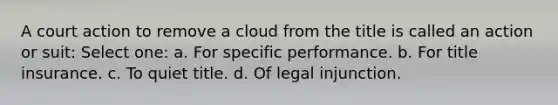 A court action to remove a cloud from the title is called an action or suit: Select one: a. For specific performance. b. For title insurance. c. To quiet title. d. Of legal injunction.