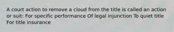 A court action to remove a cloud from the title is called an action or suit: For specific performance Of legal injunction To quiet title For title insurance