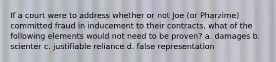 If a court were to address whether or not Joe (or Pharzime) committed fraud in inducement to their contracts, what of the following elements would not need to be proven? a. damages b. scienter c. justifiable reliance d. false representation