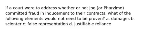 If a court were to address whether or not Joe (or Pharzime) committed fraud in inducement to their contracts, what of the following elements would not need to be proven? a. damages b. scienter c. false representation d. justifiable reliance