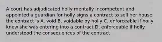 A court has adjudicated holly mentally incompetent and appointed a guardian for holly signs a contract to sell her house. the contract is A. void B. voidable by holly C. enforceable if holly knew she was entering into a contract D. enforceable if holly understood the consequences of the contract