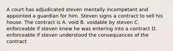 A court has adjudicated steven mentally incompetant and appointed a guardian for him. Steven signs a contract to sell his house. The contract is A. void B. voidable by steven C. enforceable if steven knew he was entering into a contract D. enforceable if steven understood the consequances of the contract