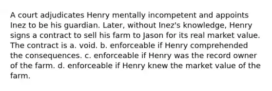 A court adjudicates Henry mentally incompetent and appoints Inez to be his guardian. Later, without Inez's knowledge, Henry signs a contract to sell his farm to Jason for its real market value. The contract is a. ​void. b. ​enforceable if Henry comprehended the consequences. c. ​enforceable if Henry was the record owner of the farm. d. ​enforceable if Henry knew the market value of the farm.