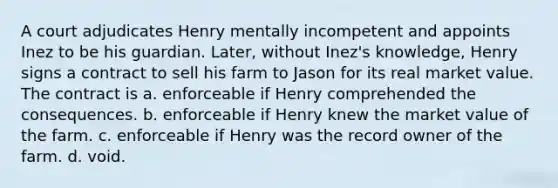 A court adjudicates Henry mentally incompetent and appoints Inez to be his guardian. Later, without Inez's knowledge, Henry signs a contract to sell his farm to Jason for its real market value. The contract is a. enforceable if Henry comprehended the consequences. b. enforceable if Henry knew the market value of the farm. c. enforceable if Henry was the record owner of the farm. d. void.