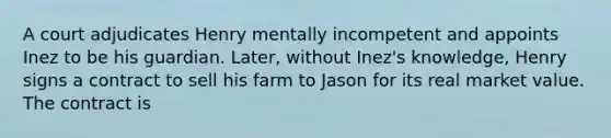 A court adjudicates Henry mentally incompetent and appoints Inez to be his guardian. Later, without Inez's knowledge, Henry signs a contract to sell his farm to Jason for its real market value. The contract is