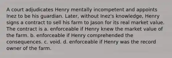 A court adjudicates Henry mentally incompetent and appoints Inez to be his guardian. Later, without Inez's knowledge, Henry signs a contract to sell his farm to Jason for its real market value. The contract is a. ​enforceable if Henry knew the market value of the farm. b. ​enforceable if Henry comprehended the consequences. c. ​void. d. ​enforceable if Henry was the record owner of the farm.