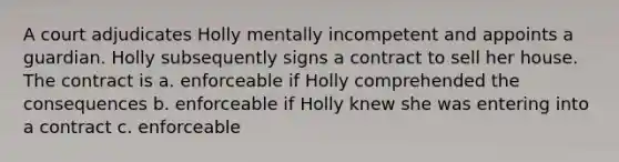 A court adjudicates Holly mentally incompetent and appoints a guardian. Holly subsequently signs a contract to sell her house. The contract is a. enforceable if Holly comprehended the consequences b. enforceable if Holly knew she was entering into a contract c. enforceable