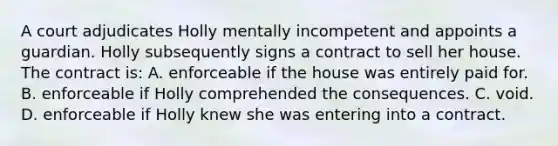 A court adjudicates Holly mentally incompetent and appoints a guardian. Holly subsequently signs a contract to sell her house. The contract is: A. enforceable if the house was entirely paid for. B. enforceable if Holly comprehended the consequences. C. void. D. enforceable if Holly knew she was entering into a contract.