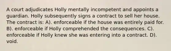 A court adjudicates Holly mentally incompetent and appoints a guardian. Holly subsequently signs a contract to sell her house. The contract is: A). enforceable if the house was entirely paid for. B). enforceable if Holly comprehended the consequences. C). enforceable if Holly knew she was entering into a contract. D). void.