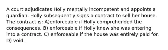 A court adjudicates Holly mentally incompetent and appoints a guardian. Holly subsequently signs a contract to sell her house. The contract is: A)enforceable if Holly comprehended the consequences. B) enforceable if Holly knew she was entering into a contract. C) enforceable if the house was entirely paid for. D) void.