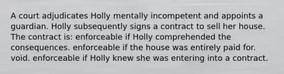 A court adjudicates Holly mentally incompetent and appoints a guardian. Holly subsequently signs a contract to sell her house. The contract is: enforceable if Holly comprehended the consequences. enforceable if the house was entirely paid for. void. enforceable if Holly knew she was entering into a contract.