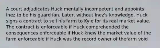 A court adjudicates Huck mentally incompetent and appoints Inez to be his guard ian. Later, without Inez's knowledge, Huck signs a contract to sell his farm to Kyle for its real market value. The contract is enforceable if Huck comprehended the consequences enforceable if Huck knew the market value of the farm enforceable if Huck was the record owner of thefarm void