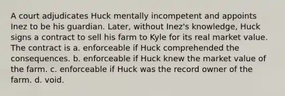 A court adjudicates Huck mentally incompetent and appoints Inez to be his guardian. Later, without Inez's knowledge, Huck signs a contract to sell his farm to Kyle for its real market value. The contract is a. enforceable if Huck comprehended the consequences. b. enforceable if Huck knew the market value of the farm. c. enforceable if Huck was the record owner of the farm. d. void.