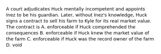 A court adjudicates Huck mentally incompetent and appoints Inez to be his guardian. Later, without Inez's knowledge, Huck signs a contract to sell his farm to Kyle for its real market value. The contract is A. enforceable if Huck comprehended the consequences B. enforceable if Huck knew the market value of the farm C. enforceable if Huck was the record owner of the farm D. void