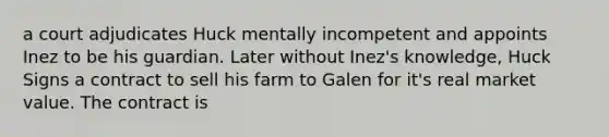 a court adjudicates Huck mentally incompetent and appoints Inez to be his guardian. Later without Inez's knowledge, Huck Signs a contract to sell his farm to Galen for it's real market value. The contract is