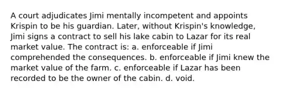 A court adjudicates Jimi mentally incompetent and appoints Krispin to be his guardian. Later, without Krispin's knowledge, Jimi signs a contract to sell his lake cabin to Lazar for its real market value. The contract is: a. enforceable if Jimi comprehended the consequences. b. enforceable if Jimi knew the market value of the farm. c. enforceable if Lazar has been recorded to be the owner of the cabin. d. void.